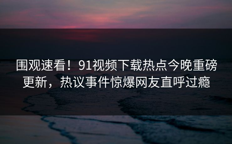 围观速看!91视频下载热点今晚重磅更新,热议事件惊爆网友直呼过瘾