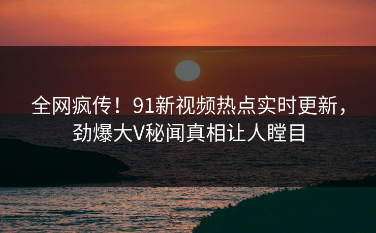 全网疯传!91新视频热点实时更新,劲爆大V秘闻真相让人瞠目