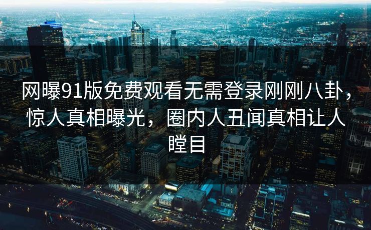 网曝91版免费观看无需登录刚刚八卦,惊人真相曝光,圈内人丑闻真相让人瞠目