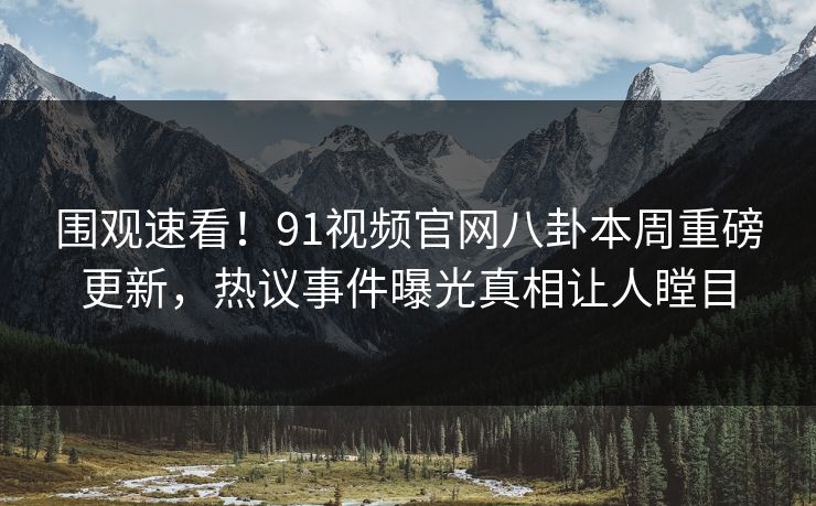 围观速看!91视频官网八卦本周重磅更新,热议事件曝光真相让人瞠目