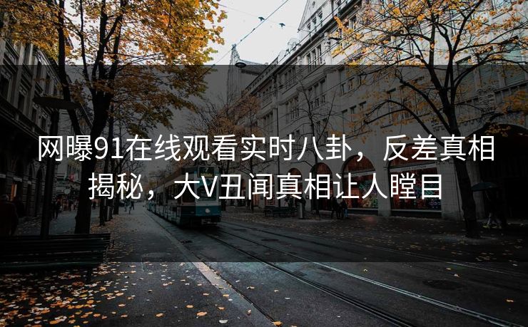 网曝91在线观看实时八卦,反差真相揭秘,大V丑闻真相让人瞠目