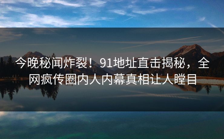 今晚秘闻炸裂!91地址直击揭秘,全网疯传圈内人内幕真相让人瞠目