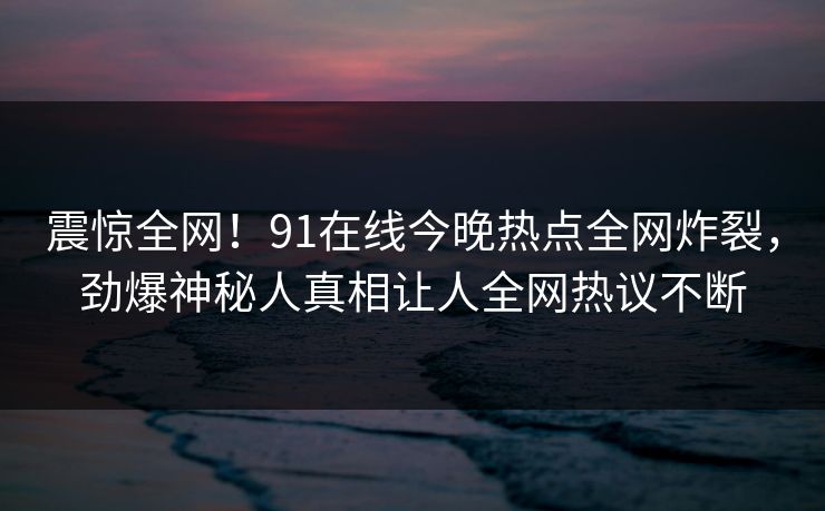 震惊全网!91在线今晚热点全网炸裂,劲爆神秘人真相让人全网热议不断