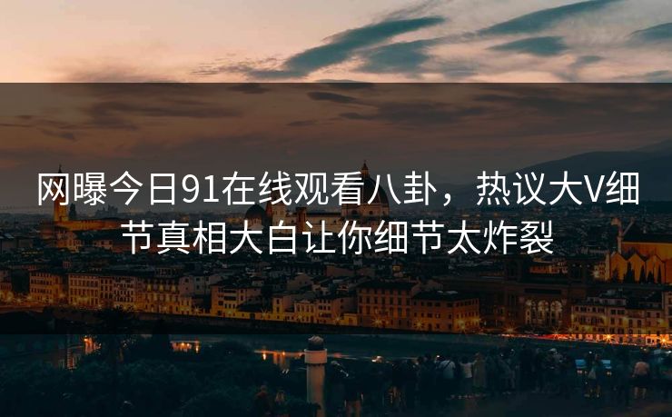 网曝今日91在线观看八卦,热议大V细节真相大白让你细节太炸裂