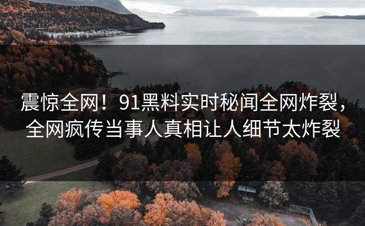 震惊全网!91黑料实时秘闻全网炸裂,全网疯传当事人真相让人细节太炸裂
