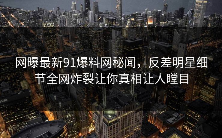 网曝最新91爆料网秘闻,反差明星细节全网炸裂让你真相让人瞠目