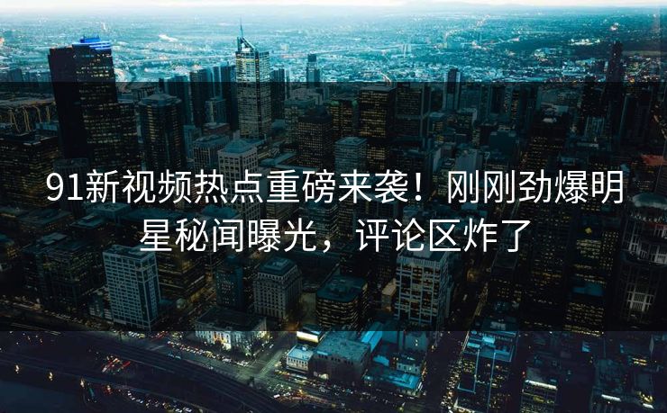 91新视频热点重磅来袭！刚刚劲爆明星秘闻曝光，评论区炸了