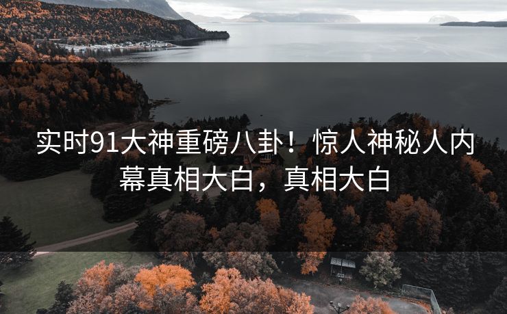 实时91大神重磅八卦!惊人神秘人内幕真相大白,真相大白