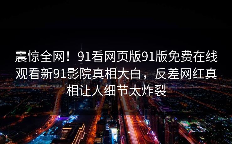 震惊全网!91看网页版91版免费在线观看新91影院真相大白,反差网红真相让人细节太炸裂