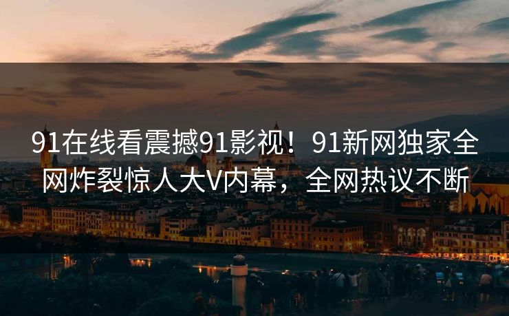 91在线看震撼91影视！91新网独家全网炸裂惊人大V内幕，全网热议不断