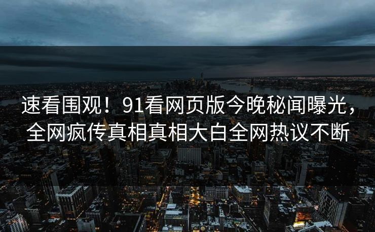 速看围观!91看网页版今晚秘闻曝光,全网疯传真相真相大白全网热议不断