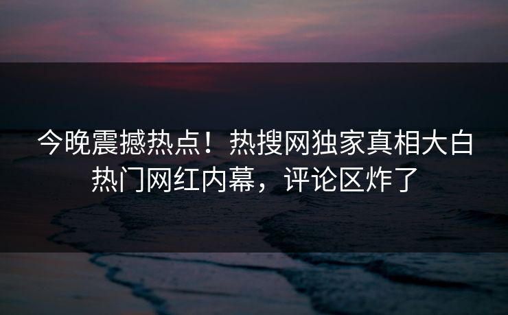今晚震撼热点！热搜网独家真相大白热门网红内幕，评论区炸了