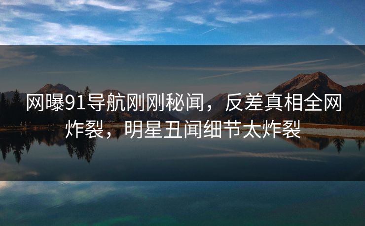 网曝91导航刚刚秘闻，反差真相全网炸裂，明星丑闻细节太炸裂