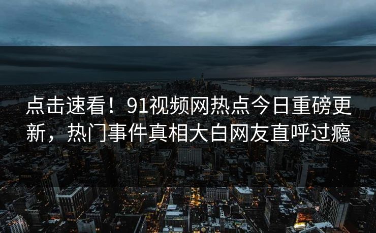 点击速看!91视频网热点今日重磅更新,热门事件真相大白网友直呼过瘾