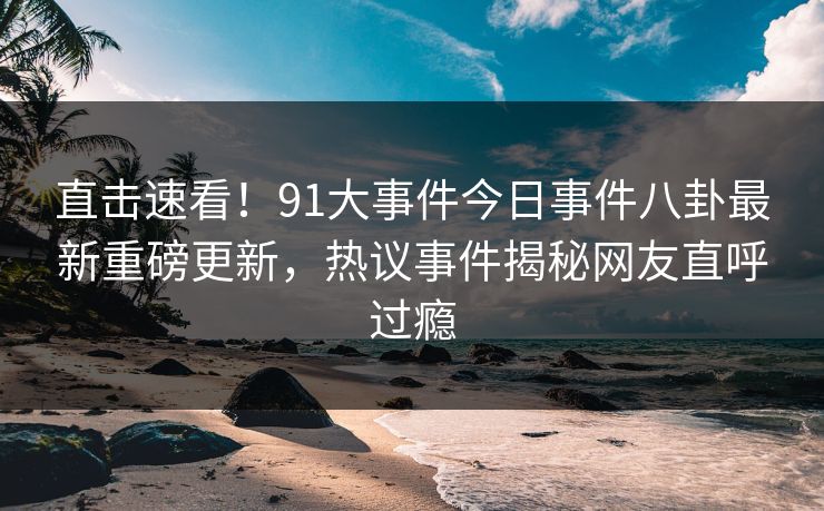直击速看！91大事件今日事件八卦最新重磅更新，热议事件揭秘网友直呼过瘾
