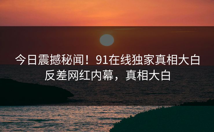 今日震撼秘闻！91在线独家真相大白反差网红内幕，真相大白