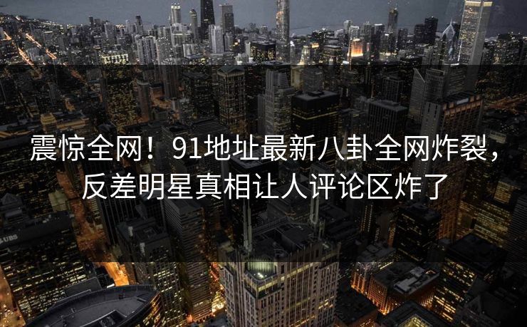 震惊全网!91地址最新八卦全网炸裂,反差明星真相让人评论区炸了