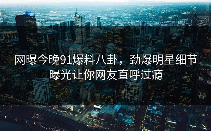 网曝今晚91爆料八卦,劲爆明星细节曝光让你网友直呼过瘾