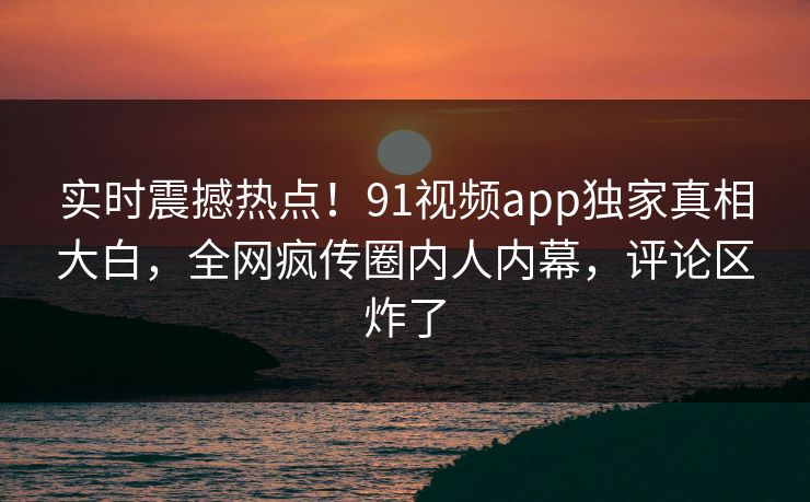 实时震撼热点！91视频app独家真相大白，全网疯传圈内人内幕，评论区炸了