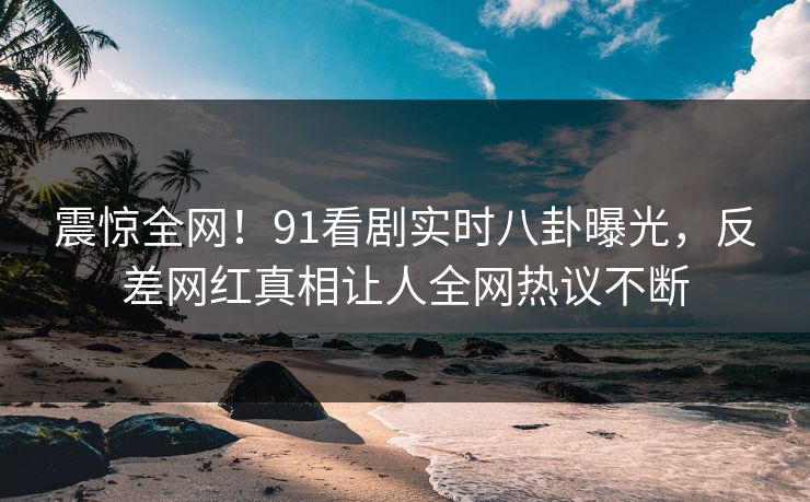 震惊全网!91看剧实时八卦曝光,反差网红真相让人全网热议不断