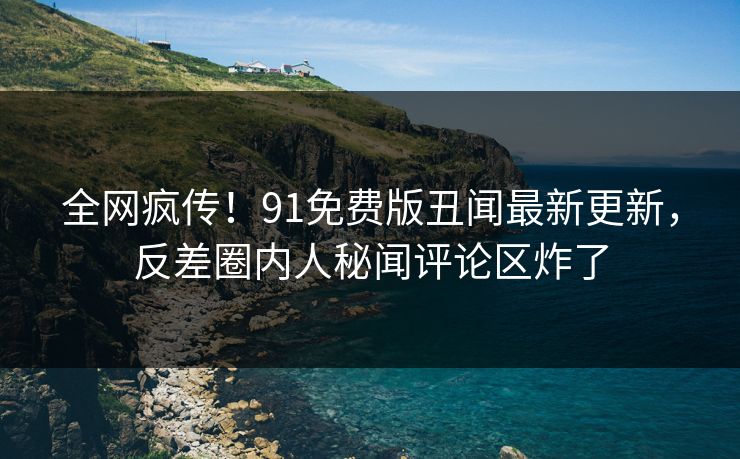全网疯传!91免费版丑闻最新更新,反差圈内人秘闻评论区炸了