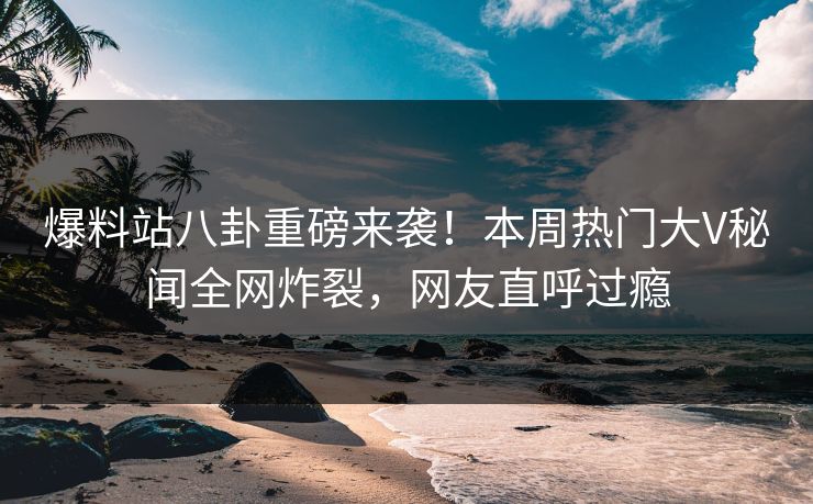 爆料站八卦重磅来袭!本周热门大V秘闻全网炸裂,网友直呼过瘾