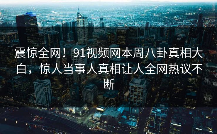 震惊全网!91视频网本周八卦真相大白,惊人当事人真相让人全网热议不断