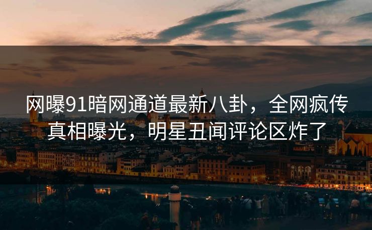 网曝91暗网通道最新八卦,全网疯传真相曝光,明星丑闻评论区炸了
