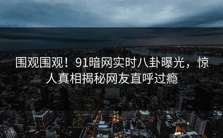 围观围观！91暗网实时八卦曝光，惊人真相揭秘网友直呼过瘾