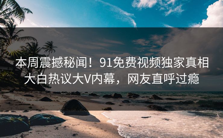 本周震撼秘闻！91免费视频独家真相大白热议大V内幕，网友直呼过瘾