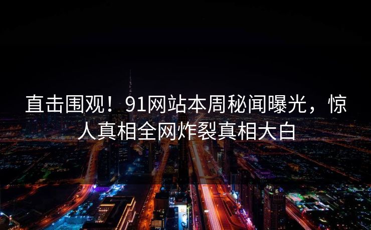 直击围观！91网站本周秘闻曝光，惊人真相全网炸裂真相大白