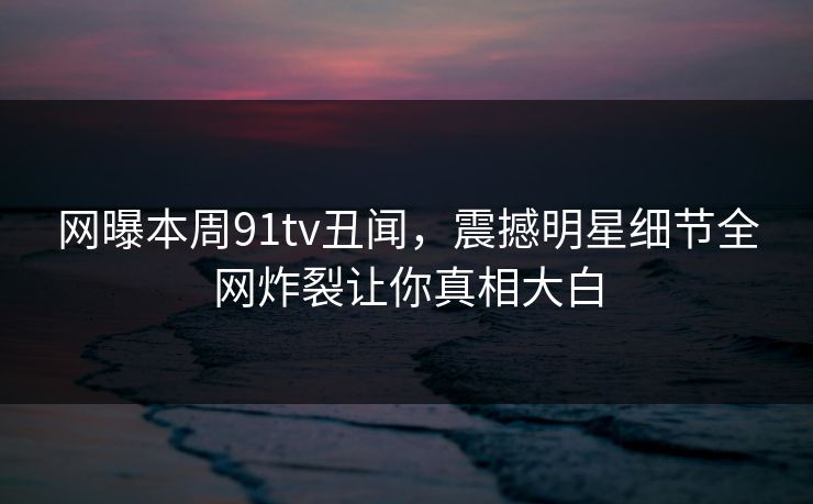 网曝本周91tv丑闻,震撼明星细节全网炸裂让你真相大白