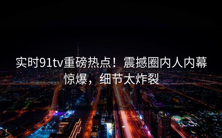 实时91tv重磅热点！震撼圈内人内幕惊爆，细节太炸裂