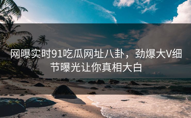 网曝实时91吃瓜网址八卦,劲爆大V细节曝光让你真相大白