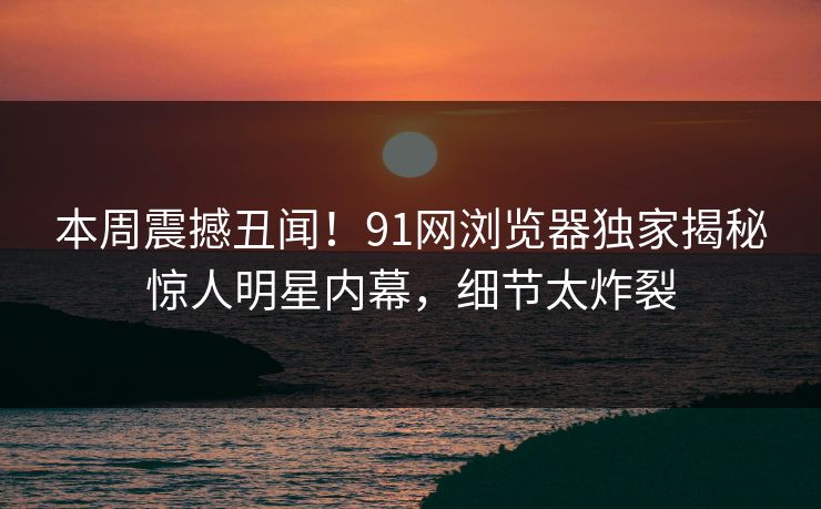 本周震撼丑闻！91网浏览器独家揭秘惊人明星内幕，细节太炸裂