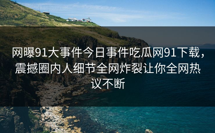 网曝91大事件今日事件吃瓜网91下载,震撼圈内人细节全网炸裂让你全网热议不断