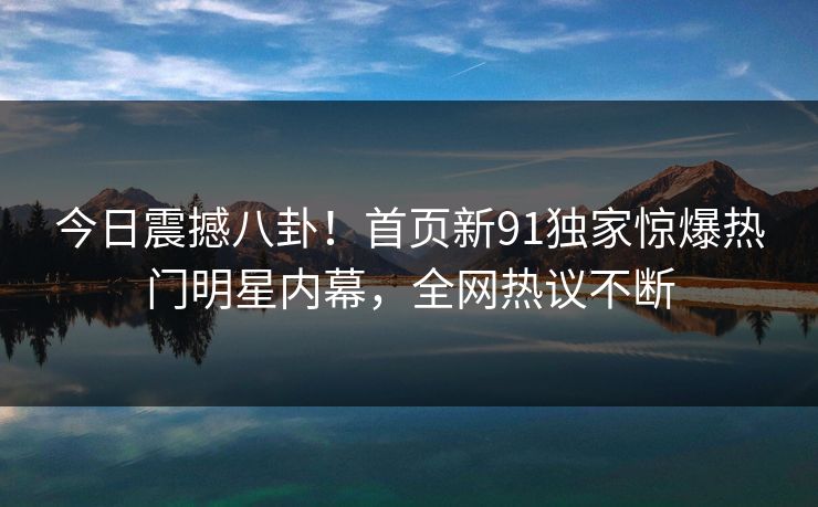 今日震撼八卦！首页新91独家惊爆热门明星内幕，全网热议不断