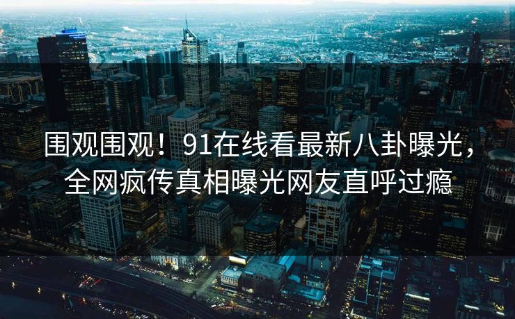 围观围观！91在线看最新八卦曝光，全网疯传真相曝光网友直呼过瘾