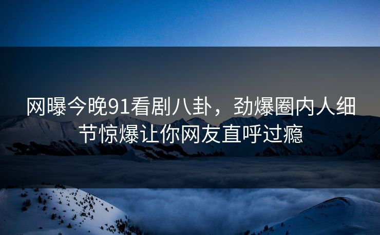 网曝今晚91看剧八卦,劲爆圈内人细节惊爆让你网友直呼过瘾