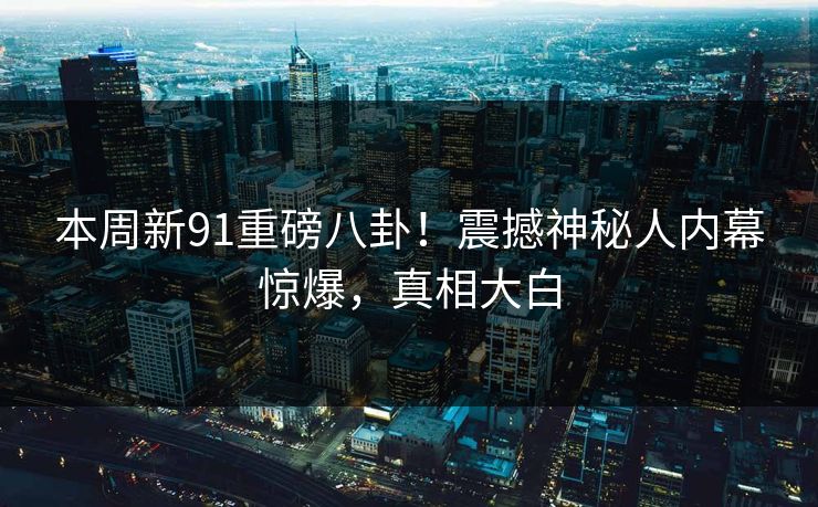 本周新91重磅八卦！震撼神秘人内幕惊爆，真相大白