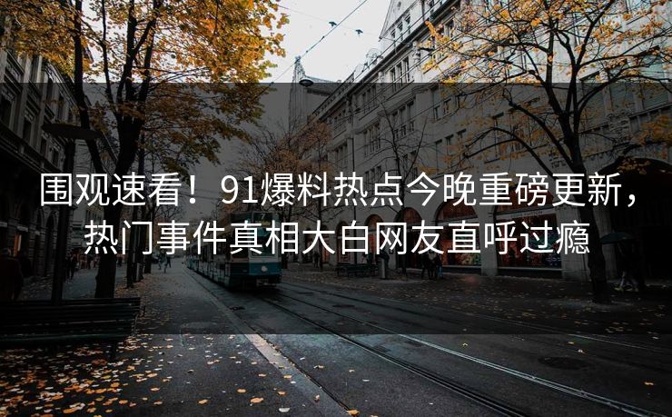 围观速看！91爆料热点今晚重磅更新，热门事件真相大白网友直呼过瘾
