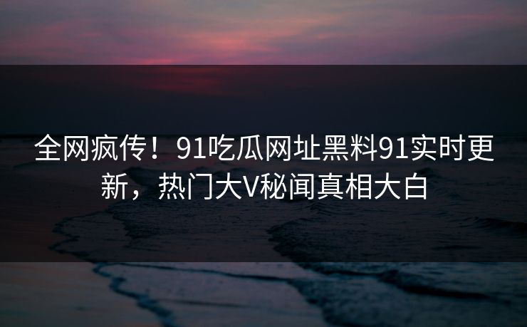 全网疯传！91吃瓜网址黑料91实时更新，热门大V秘闻真相大白