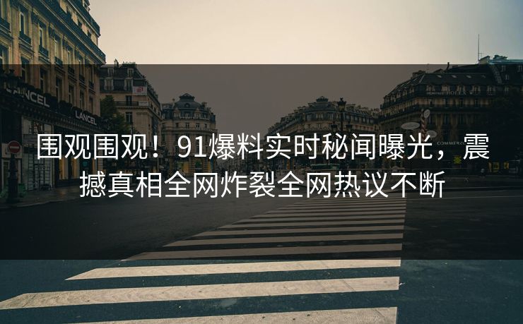 围观围观！91爆料实时秘闻曝光，震撼真相全网炸裂全网热议不断