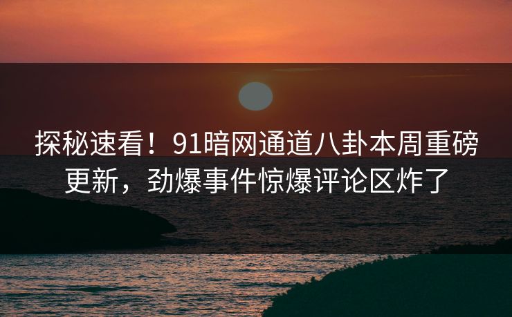 探秘速看！91暗网通道八卦本周重磅更新，劲爆事件惊爆评论区炸了
