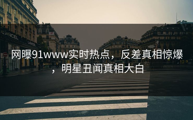 网曝91www实时热点，反差真相惊爆，明星丑闻真相大白