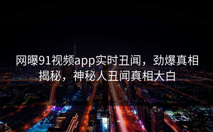 网曝91视频app实时丑闻，劲爆真相揭秘，神秘人丑闻真相大白