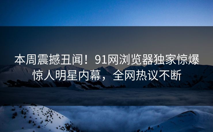 本周震撼丑闻！91网浏览器独家惊爆惊人明星内幕，全网热议不断