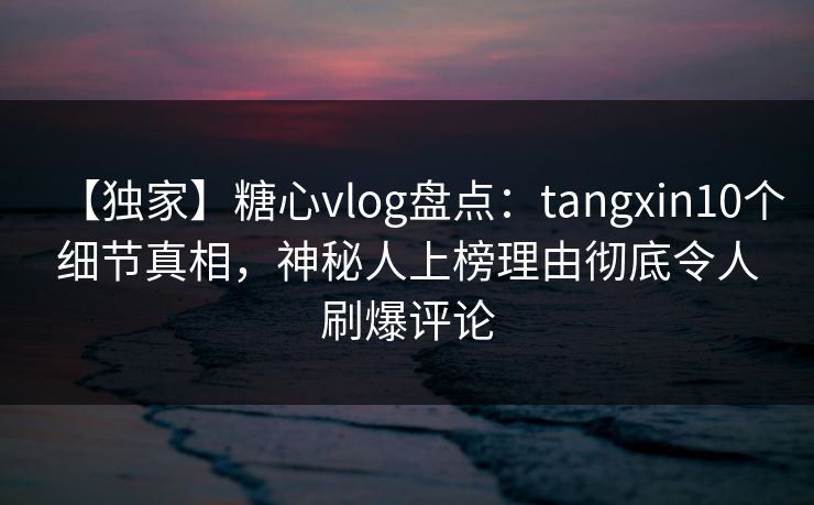 【独家】糖心vlog盘点：tangxin10个细节真相，神秘人上榜理由彻底令人刷爆评论
