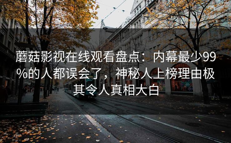 蘑菇影视在线观看盘点：内幕最少99%的人都误会了，神秘人上榜理由极其令人真相大白