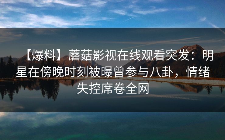 【爆料】蘑菇影视在线观看突发：明星在傍晚时刻被曝曾参与八卦，情绪失控席卷全网